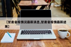【甘肃省疫情况最新消息,甘肃省疫情最新进展】