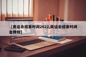 【奥运会结束时间2022,奥运会结束时间金牌榜】