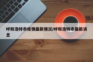 呼和浩特市疫情最新情况/呼和浩特市最新消息