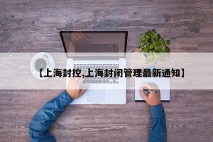 【上海封控,上海封闭管理最新通知】