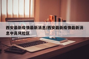 西安最新疫情最新消息/西安最新疫情最新消息中高风险区