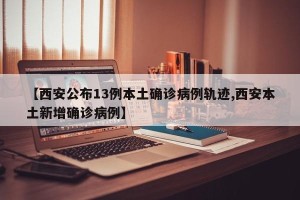 【西安公布13例本土确诊病例轨迹,西安本土新增确诊病例】