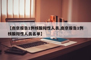 【南京报告1例核酸阳性人员,南京报告1例核酸阳性人员名单】