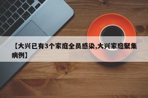 【大兴已有3个家庭全员感染,大兴家庭聚集病例】