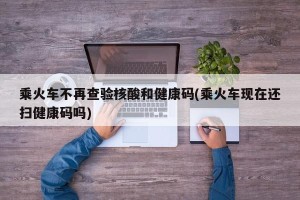 乘火车不再查验核酸和健康码(乘火车现在还扫健康码吗)