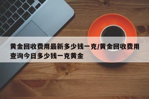 黄金回收费用最新多少钱一克/黄金回收费用查询今日多少钱一克黄金