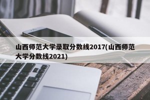 山西师范大学录取分数线2017(山西师范大学分数线2021)