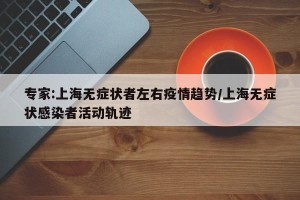 专家:上海无症状者左右疫情趋势/上海无症状感染者活动轨迹