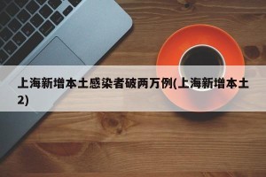 上海新增本土感染者破两万例(上海新增本土2)