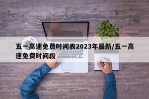 五一高速免费时间表2023年最新/五一高速免费时间段