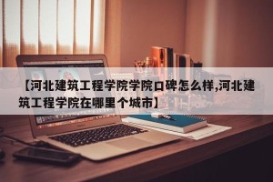 【河北建筑工程学院学院口碑怎么样,河北建筑工程学院在哪里个城市】