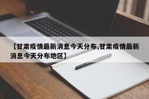 【甘肃疫情最新消息今天分布,甘肃疫情最新消息今天分布地区】