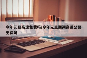 今年元旦高速免费吗/今年元旦期间高速公路免费吗