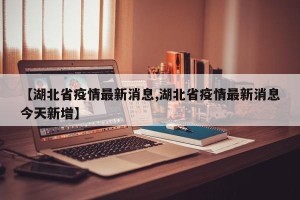 【湖北省疫情最新消息,湖北省疫情最新消息今天新增】