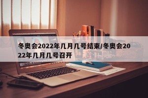 冬奥会2022年几月几号结束/冬奥会2022年几月几号召开