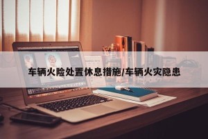 车辆火险处置休息措施/车辆火灾隐患