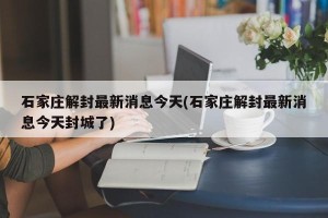 石家庄解封最新消息今天(石家庄解封最新消息今天封城了)