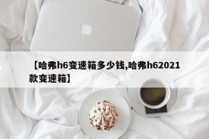 【哈弗h6变速箱多少钱,哈弗h62021款变速箱】