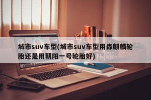 城市suv车型(城市suv车型用森麒麟轮胎还是用朝阳一号轮胎好)