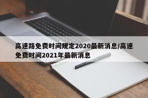 高速路免费时间规定2020最新消息/高速免费时间2021年最新消息