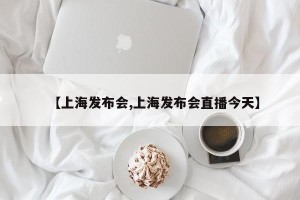 【上海发布会,上海发布会直播今天】