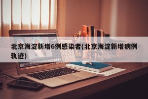 北京海淀新增6例感染者(北京海淀新增病例轨迹)