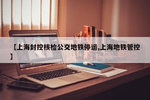 【上海封控核检公交地铁停运,上海地铁管控】