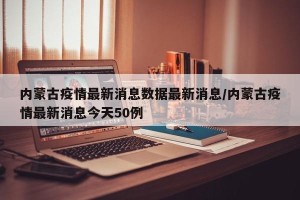 内蒙古疫情最新消息数据最新消息/内蒙古疫情最新消息今天50例