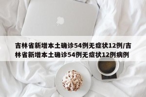 吉林省新增本土确诊54例无症状12例/吉林省新增本土确诊54例无症状12例病例