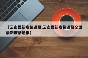 【云南最新疫情通报,云南最新疫情通报全国最新疫情通报】
